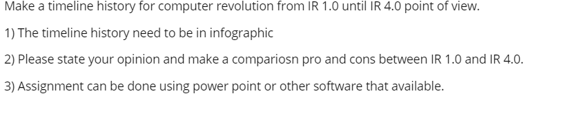 Make a timeline history for computer revolution from IR 1.0 until IR 4.0 point of view.
1) The timeline history need to be in infographic
2) Please state your opinion and make a compariosn pro and cons between IR 1.0 and IR 4.0.
3) Assignment can be done using power point or other software that available.
