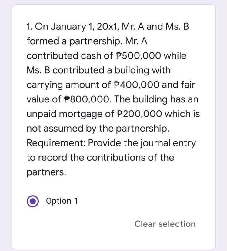 1. On January 1, 20x1, Mr. A and Ms. B
formed a partnership. Mr. A
contributed cash of P500,000 while
Ms. B contributed a building with
carrying amount of P400,000 and fair
value of P800,000. The building has an
unpaid mortgage of P200,000 which is
not assumed by the partnership.
Requirement: Provide the journal entry
to record the contributions of the
partners.
Option 1
Clear selection
