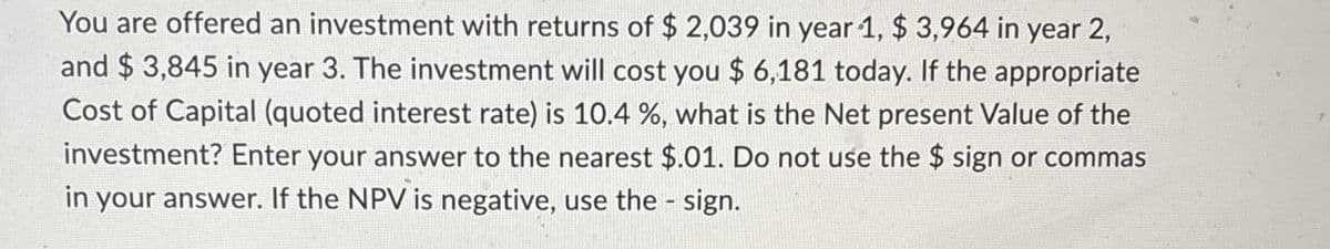 You are offered an investment with returns of $ 2,039 in year 1, $ 3,964 in year 2,
and $ 3,845 in year 3. The investment will cost you $ 6,181 today. If the appropriate
Cost of Capital (quoted interest rate) is 10.4 %, what is the Net present Value of the
investment? Enter your answer to the nearest $.01. Do not use the $ sign or commas
in your answer. If the NPV is negative, use the sign.