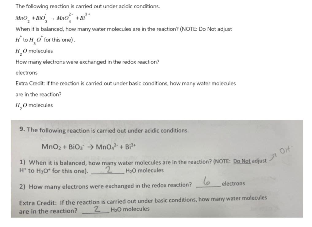 The following reaction is carried out under acidic conditions.
3+
MnO2 + Bio - MnO
+ Bi
When it is balanced, how many water molecules are in the reaction? (NOTE: Do Not adjust
H* to H₂O* for this one).
3
O molecules
H₂O
How many electrons were exchanged in the redox reaction?
electrons
Extra Credit: If the reaction is carried out under basic conditions, how many water molecules
are in the reaction?
H₂O molecules
9. The following reaction is carried out under acidic conditions.
MnO2 + BiO3 MnO42 + Bi³+
1) When it is balanced, how many water molecules are in the reaction? (NOTE: Do Not adjust
H* to H3O+ for this one).
H₂O molecules
2
2) How many electrons were exchanged in the redox reaction?
6
electrons
Extra Credit: If the reaction is carried out under basic conditions, how many water molecules
are in the reaction?
2
H2O molecules
OH