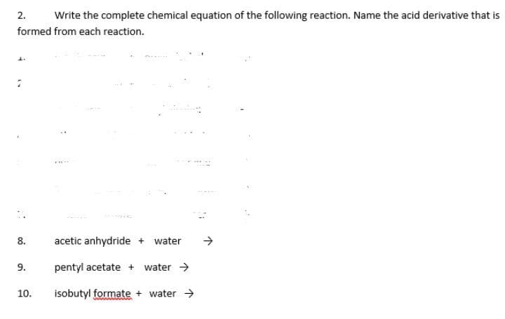 2.
Write the complete chemical equation of the following reaction. Name the acid derivative that is
formed from each reaction.
8.
acetic anhydride + water
->
9.
pentyl acetate + water >
10.
isobutyl formate + water >
