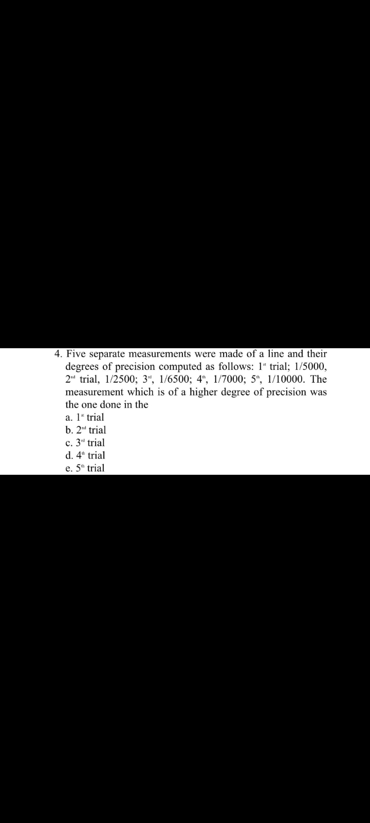 4. Five separate measurements were made of a line and their
degrees of precision computed as follows: 1" trial; 1/5000,
2d trial, 1/2500; 3“, 1/6500; 4", 1/7000; 5", 1/10000. The
measurement which is of a higher degree of precision was
the one done in the
a. 1* trial
b. 2d trial
c. 3d trial
d. 4 trial
e. 5" trial
