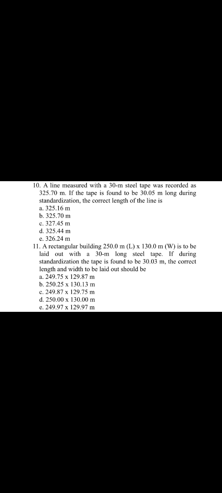 10. A line measured with a 30-m steel tape was recorded as
325.70 m. If the tape is found to be 30.05 m long during
standardization, the correct length of the line is
a. 325.16 m
b. 325.70 m
c. 327.45 m
d. 325.44 m
e. 326.24 m
11. A rectangular building 250.0 m (L) x 130.0 m (W) is to be
laid out with a 30-m long steel tape. If during
standardization the tape is found to be 30.03 m, the correct
length and width to be laid out should be
a. 249.75 x 129.87 m
b. 250.25 x 130.13 m
c. 249.87 x 129.75 m
d. 250.00 x 130.00 m
e. 249.97 x 129.97 m
