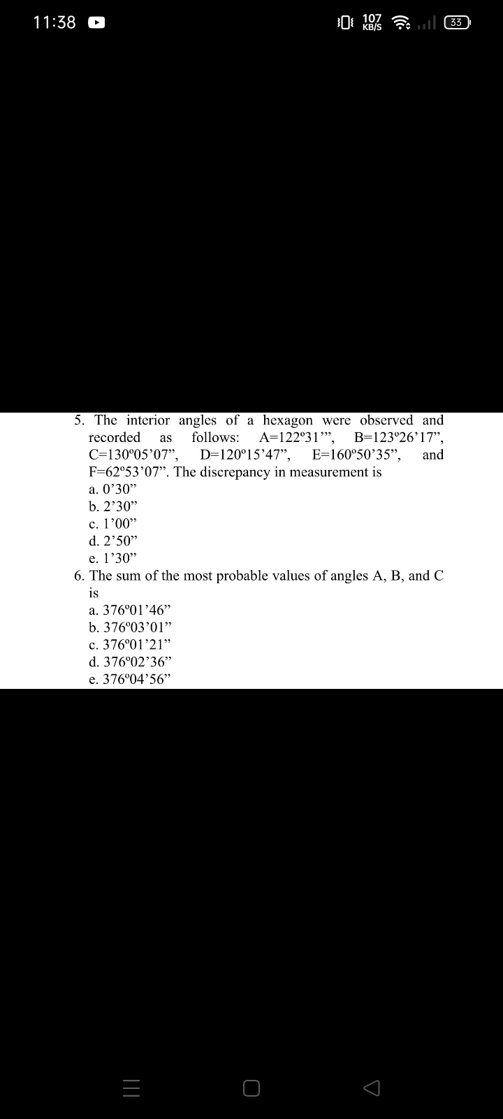 11:38
KB/S
5. The interior angles of a hexagon were observed and
recorded
follows:
A=122°31",
B=123°26'17",
and
as
C=130°05'07",
D=120°15'47",
F=62°53'07". The discrepancy in measurement is
E=160°50'35",
a. O'30"
b. 2'30"
c. l'00"
d. 2'50"
e. l'30"
6. The sum of the most probable values of angles A, B, and C
is
a. 376°01'46"
b. 376°03'01"
c. 376°01'21"
d. 376°02'36"
e. 376°04'56"
