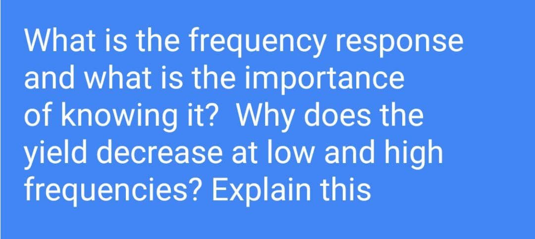 What is the frequency response
and what is the importance
of knowing it? Why does the
yield decrease at low and high
frequencies? Explain this
