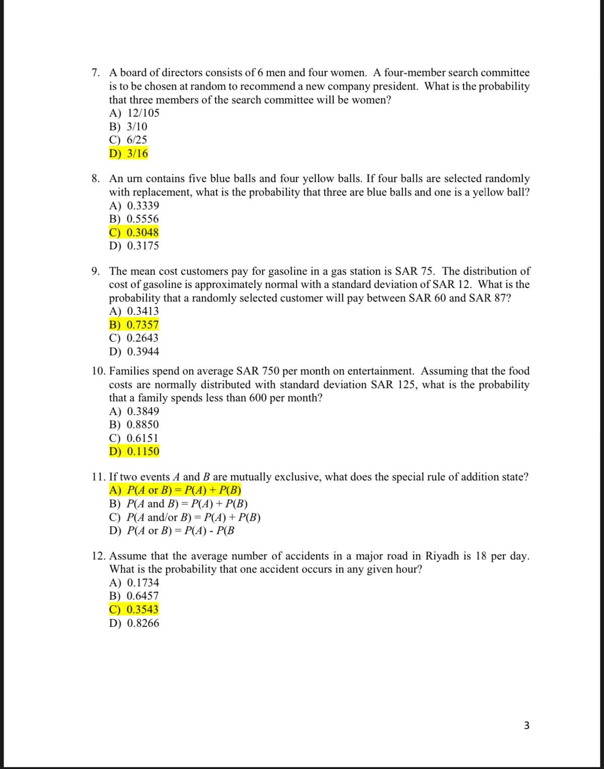 7. A board of directors consists of 6 men and four women. A four-member search committee
is to be chosen at random to recommend a new company president. What is the probability
that three members of the search committee will be women?
A) 12/105
В) 3/10
C) 6/25
D) 3/16
8. An urn contains five blue balls and four yellow balls. If four balls are selected randomly
with replacement, what is the probability that three are blue balls and one is a yellow ball?
A) 0.3339
B) 0.5556
C) 0.3048
D) 0.3175
9. The mean cost customers pay for gasoline in a gas station is SAR 75. The distribution of
cost of gasoline is approximately normal with a standard deviation of SAR 12. What is the
probability that a randomly selected customer will pay between SAR 60 and SAR 87?
A) 0.3413
B) 0.7357
С) 0.2643
D) 0.3944
10. Families spend on average SAR 750 per month on entertainment. Assuming that the food
costs are normally distributed with standard deviation SAR 125, what is the probability
that a family spends less than 600 per month?
A) 0.3849
B) 0.8850
C) 0.6151
D) 0.1150
11. If two events A and B are mutually exclusive, what does the special rule of addition state?
А) Р(А or B) %3D Р(A) + P(B)
B) P(A and B) = P(A) + P(B)
С) Р(А and/or В) %3 Р(A) + P(В)
D) P(A or B) — Р(А) - Р(В
=
12. Assume that the average number of accidents in a major road in Riyadh is 18 per day.
What is the probability that one accident occurs in any given hour?
A) 0.1734
B) 0.6457
C) 0.3543
D) 0.8266
3
