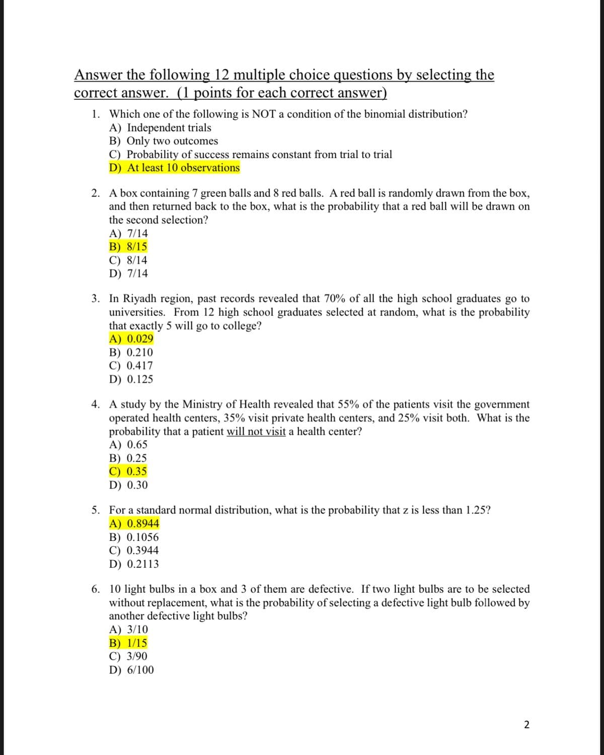 Answer the following 12 multiple choice questions by selecting the
correct answer. (1 points for each correct answer)
1. Which one of the following is NOT a condition of the binomial distribution?
A) Independent trials
B) Only two outcomes
C) Probability of success remains constant from trial to trial
D) At least 10 observations
2. A box containing 7 green balls and 8 red balls. A red ball is randomly drawn from the box,
and then returned back to the box, what is the probability that a red ball will be drawn on
the second selection?
A) 7/14
B) 8/15
C) 8/14
D) 7/14
3. In Riyadh region, past records revealed that 70% of all the high school graduates go to
universities. From 12 high school graduates selected at random, what is the probability
that exactly 5 will go to college?
A) 0.029
B) 0.210
C) 0.417
D) 0.125
4. A study by the Ministry of Health revealed that 55% of the patients visit the government
operated health centers, 35% visit private health centers, and 25% visit both. What is the
probability that a patient will not visit a health center?
A) 0.65
В) 0.25
C) 0.35
D) 0.30
5. For a standard normal distribution, what is the probability that z is less than 1.25?
A) 0.8944
B) 0.1056
C) 0.3944
D) 0.2113
6. 10 light bulbs in a box and 3 of them are defective. If two light bulbs are to be selected
without replacement, what is the probability of selecting a defective light bulb followed by
another defective light bulbs?
А) 3/10
В) 1/15
С) 3/90
D) 6/100
2
