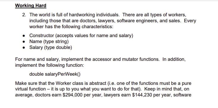 Working Hard
2. The world is full of hardworking individuals. There are all types of workers,
including those that are doctors, lawyers, software engineers, and sales. Every
worker has the following characteristics:
• Constructor (accepts values for name and salary)
• Name (type string)
• Salary (type double)
For name and salary, implement the accessor and mutator functions. In addition,
implement the following function:
double salaryPerWeek()
Make sure that the Worker class is abstract (i.e. one of the functions must be a pure
virtual function - it is up to you what you want to do for that). Keep in mind that, on
average, doctors earn $294,000 per year, lawyers earn $144,230 per year, software
