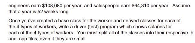 engineers earn $108,080 per year, and salespeople earn $64,310 per year. Assume
that a year is 52 weeks long.
Once you've created a base class for the worker and derived classes for each of
the 4 types of workers, write a driver (test) program which shows salaries for
each of the 4 types of workers. You must split all of the classes into their respective .h
and .cpp files, even if they are small.
