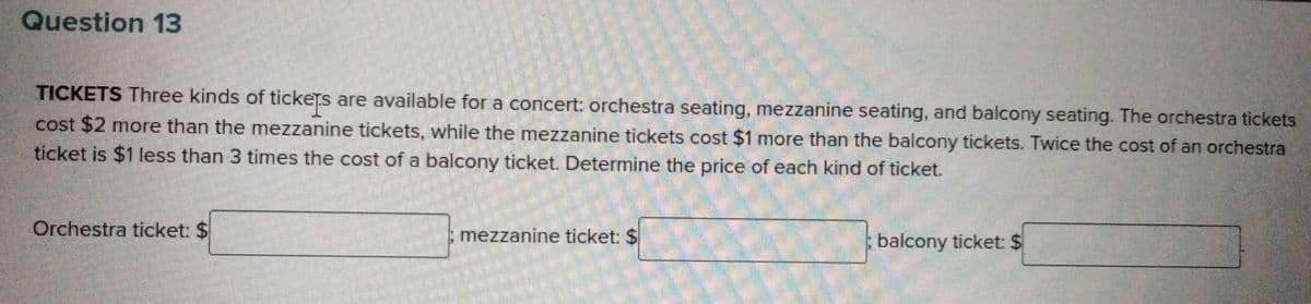 Question 13
TICKETS Three kinds of tickets are available for a concert: orchestra seating, mezzanine seating, and balcony seating. The orchestra tickets
cost $2 more than the mezzanine tickets, while the mezzanine tickets cost $1 more than the balcony tickets. Twice the cost of an orchestra
ticket is $1 less than 3 times the cost of a balcony ticket. Determine the price of each kind of ticket.
Orchestra ticket: $
mezzanine ticket: $
balcony ticket: $