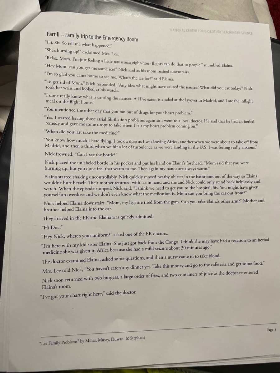 Part II - Family Trip to the Emergency Room
"Hi, Sis. So tell me what happened."
NATIONAL CENTER FOR CASE STUDY TEACHING IN SCIENCE
"She's burning up!" exclaimed Mrs. Lee.
"Relax, Mom. I'm just feeling a little nauseous; eight-hour flights can do that to people," mumbled Elaina.
"Hey Mom, can you get me some ice?" Nick said as his mom rushed downstairs.
"I'm so glad you came home to see me. What's the ice for?" said Elaina.
"To get rid of Mom," Nick responded. "Any idea what might have caused the nausea? What did you eat today?" Nick
took her wrist and looked at his watch.
"I don't really know what is causing the nausea. All I've eaten is a salad at the layover in Madrid, and I ate the inflight
meal on the flight home."
"You mentioned the other day that you ran out of drugs for your heart problem."
"Yes, I started having those atrial fibrillation problems again so I went to a local doctor. He said that he had an herbal
remedy and gave me some drops to take when I felt my heart problem coming on."
"When did you last take the medicine?"
"You know how much I hate flying. I took a dose as I was leaving Africa, another when we were about to take off from
Madrid, and then a third when we hit a lot of turbulence as we were landing in the U.S. I was feeling really anxious."
Nick frowned. "Can I see the bottle?"
Nick placed the unlabeled bottle in his pocket and put his hand on Elaina's forehead. "Mom said that you were
burning up, but you don't feel that warm to me. Then again my hands are always warm."
Elaina started shaking uncontrollably. Nick quickly moved nearby objects in the bathroom out of the way so Elaina
wouldn't hurt herself. Their mother returned with ice in hand and she and Nick could only stand back helplessly and
watch. When the episode stopped, Nick said, "I think we need to get you to the hospital, Sis. You might have given
yourself an overdose and we don't even know what the medication is. Mom can you bring the car out front?"
Nick helped Elaina downstairs. "Mom, my legs are tired from the gym. Can you take Elaina's other arm?" Mother and
brother helped Elaina into the car.
They arrived in the ER and Elaina was quickly admitted.
"Hi Doc."
"Hey Nick, where's your uniform?" asked one of the ER doctors.
"I'm here with my kid sister Elaina. She just got back from the Congo. I think she may have had a reaction to an herbal
medicine she was given in Africa because she had a mild seizure about 30 minutes ago."
The doctor examined Elaina, asked some questions, and then a nurse came in to take blood.
Mrs. Lee told Nick, "You haven't eaten any dinner yet. Take this money and go to the cafeteria and get some food."
Nick soon returned with two burgers, a large order of fries, and two containers of juice as the doctor re-entered
Elaina's room.
"I've got your chart right here," said the doctor.
"Lee Family Problems" by Millas, Musey, Duwan, & Stephens
Page 3