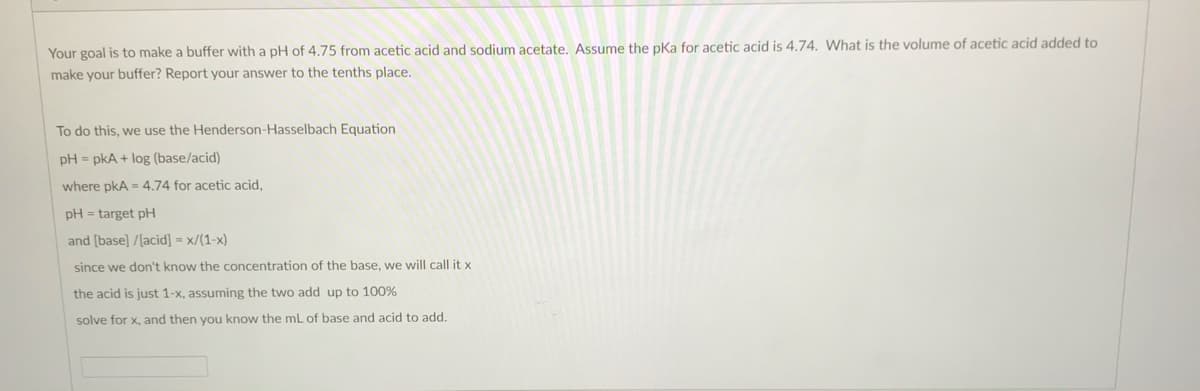 Your goal is to make a buffer with a pH of 4.75 from acetic acid and sodium acetate. Assume the pka for acetic acid is 4.74. What is the volume of acetic acid added to
make your buffer? Report your answer to the tenths place.
To do this, we use the Henderson-Hasselbach Equation
pH = pkA + log (base/acid)
where pkA = 4.74 for acetic acid,
pH = target pH
and [base] /[acid] = x/(1-x)
since we don't know the concentration of the base, we will call it x
the acid is just 1-x, assuming the two add up to 100%
solve for x, and then you know the ml of base and acid to add.
