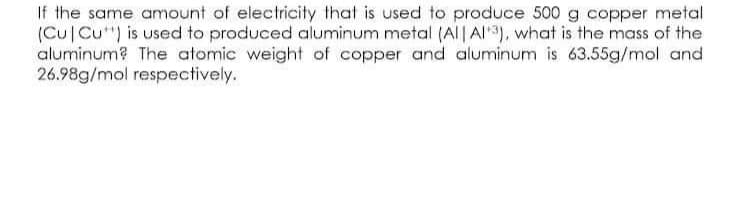 If the same amount of electricity that is used to produce 500 g copper metal
(Cu Cu") is used to produced aluminum metal (Al| Al3), what is the mass of the
aluminum? The atomic weight of copper and aluminum is 63.55g/mol and
26.98g/mol respectively.
