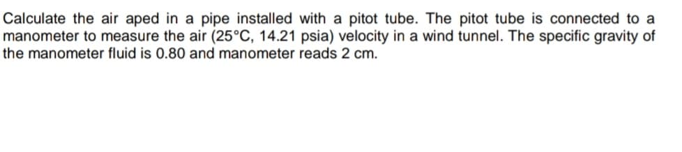 Calculate the air aped in a pipe installed with a pitot tube. The pitot tube is connected to a
manometer to measure the air (25°C, 14.21 psia) velocity in a wind tunnel. The specific gravity of
the manometer fluid is 0.80 and manometer reads 2 cm.
