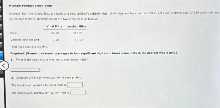 Multiple-Product Break-even
Andrews Sporting Goods, Inc., produces and sells children's softball mitts: vinyl mitts and basic leather mitts. Last year, Andrews sold 17,920 vinyl mitts and
4,480 leather mitts. Information on the two products is as follows:
Vinyl Mitts
Price
$7.60
3.70
Leather Mitts
$25.20
15.10
Variable cost per unit
Total fixed cost is $107,940.
Required: (Round break-even packages to four significant digits and break-even units to the nearest whole unit.)
1. What is the sales mix of vinyl mitts and leather mitts?
2. Compute the break-even quantity of each product.
The break-even quantity for vinyl mitts is
The break-even quantity for leather mitts is