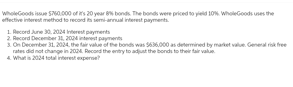 WholeGoods issue $760,000 of it's 20 year 8% bonds. The bonds were priced to yield 10%. WholeGoods uses the
effective interest method to record its semi-annual interest payments.
1. Record June 30, 2024 Interest payments
2. Record December 31, 2024 interest payments
3. On December 31, 2024, the fair value of the bonds was $636,000 as determined by market value. General risk free
rates did not change in 2024. Record the entry to adjust the bonds to their fair value.
4. What is 2024 total interest expense?