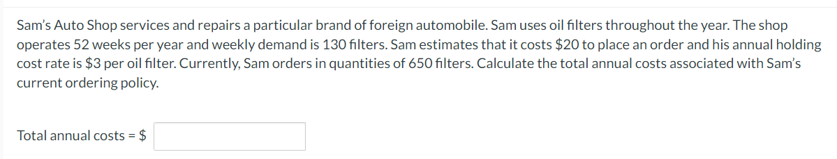 Sam's Auto Shop services and repairs a particular brand of foreign automobile. Sam uses oil filters throughout the year. The shop
operates 52 weeks per year and weekly demand is 130 filters. Sam estimates that it costs $20 to place an order and his annual holding
cost rate is $3 per oil filter. Currently, Sam orders in quantities of 650 filters. Calculate the total annual costs associated with Sam's
current ordering policy.
Total annual costs = $