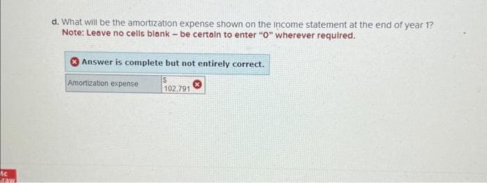 Ac
Graw
d. What will be the amortization expense shown on the income statement at the end of year 1?
Note: Leave no cells blank - be certain to enter "0" wherever required.
Answer is complete but not entirely correct.
S
102,791
Amortization expense