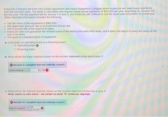 Krawczek Company will enter into a lease agreement with Heavy Equipment Company where Krawczek will make lease payments
over the next five years. The lease is cancelable and requires equal annual payments of $26,400 per year beginning on January 1 of
the first year. The last payment will be January 1 of year 5, and Krawczek will continue to use the asset until December 31 of that year,
Other important information includes the following:
. The fair value of the equipment is $180,000.
. The applicable discount rate is an 8 percent annual rate.
. The economic life of the asset is 10 years.
• Krawczek does not guarantee the residual value of the asset at the end of the lease, and it does not expect to keep the asset at the
end of the term.
• The asset is a standard piece of equipment.
a. Is the lease an operating lease or a financing lease?
Operating lease
ⒸFinancing lease
b. What will be the lease expense shown on the income statement at the end of year 1?
Answer is complete but not entirely correct.
102,790
Lease expense
c. What will be the interest expense shown on the income statement at the end of year 1?
Note: Leave no cells blank - be certain to enter "0" wherever required.
Answer is complete but not entirely correct.
Interest expense
(76.391)