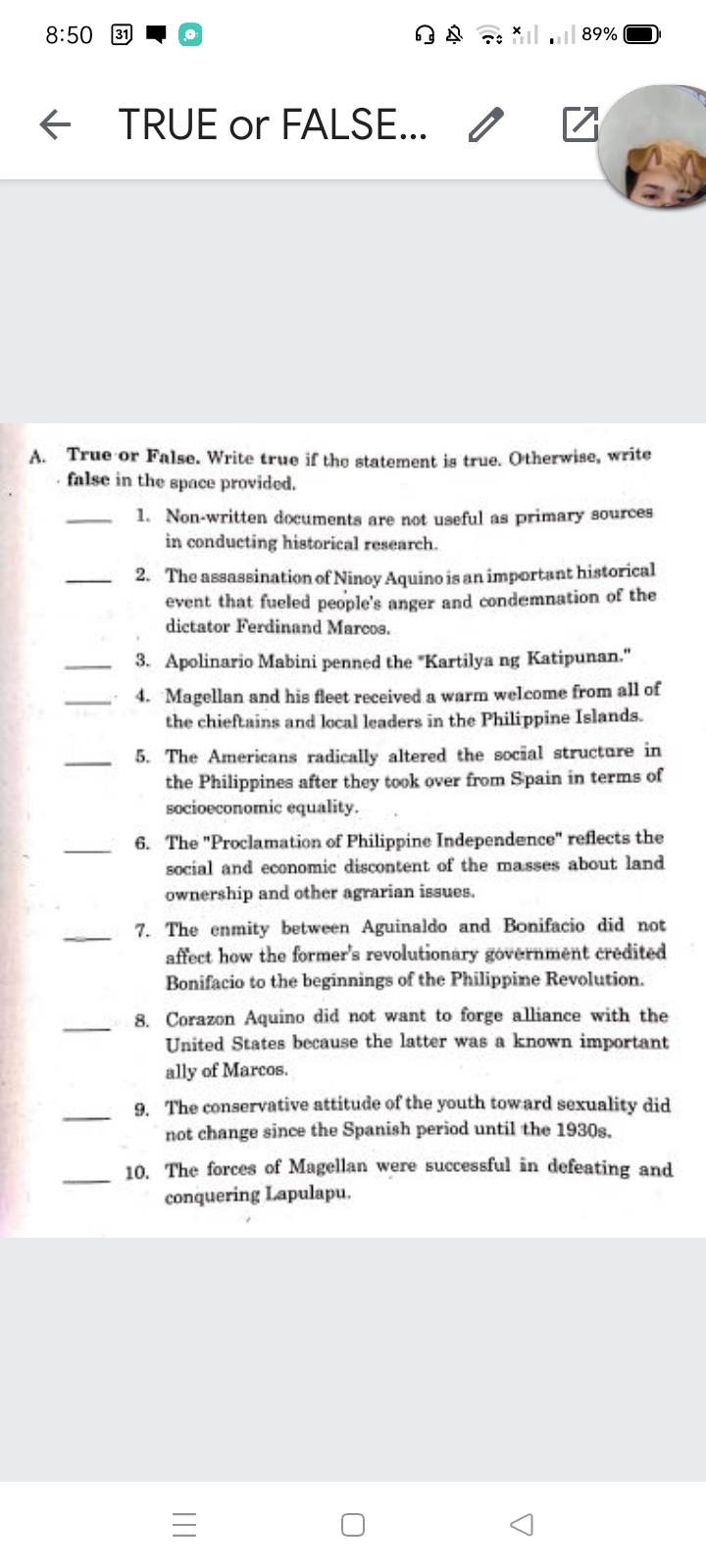 8:50
89%
TRUE or FALSE... /
A. True or False. Write true if the statement is true. Otherwise, writ
. false in the space provided.
1. Non-written documenta are not useful as primary sources
in conducting historical research.
2. The assassination of Ninoy Aquino is an important historical
event that fueled people's anger and condemnation of the
dictator Ferdinand Marcos.
3. Apolinario Mabini penned the "Kartilya ng Katipunan."
4. Magellan and his fleet received a warm welcome from all of
the chieftains and local leaders in the Philippine Islands.
5. The Americans radically altered the social structare in
the Philippines after they took over from Spain in terms of
socioeconomic equality.
6. The "Proclamation of Philippine Independence" reflects the
social and economic discontent of the masses about land
ownership and other agrarian issues.
7. The enmity between Aguinaldo and Bonifacio did not
affect how the former's revolutionary government credited
Bonifacio to the beginnings of the Philippine Revolution.
8. Corazon Aquino did not want to forge alliance with the
United States because the latter was a known important
ally of Marcos.
9. The conservative attitude of the youth toward sexuality did
not change since the Spanish period until the 1930s.
10. The forces of Magellan were successful in defeating and
conquering Lapulapu.
