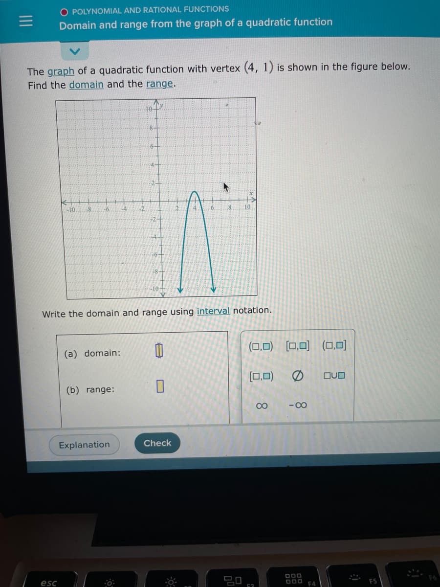 O POLYNOMIAL AND RATIONAL FUNCTIONS
Domain and range from the graph of a quadratic function
The graph of a quadratic function with vertex (4, 1) is shown in the figure below.
Find the domain and the range.
101x
esc
-10. -8
-6 -4
(a) domain:
(b) range:
2
Explanation
-10+
Write the domain and range using interval notation.
4
Check
Y
8 10
ㅁㅁ
(0,0) (0,0) (0,0)
(0,0)
53
∞
-8
000
F4
OVO