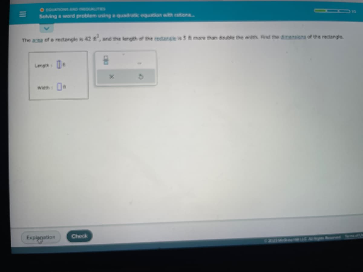 O EQUATIONS AND INEQUALITIES
Solving a word problem using a quadratic equation with rationa.....
The area of a rectangle is 42 ft², and the length of the rectangle is 5 ft more than double the width. Find the dimensions of the rectangle.
Length:
Width
Explanation
Check
B
© 2023 McGraw Hill LLC Al Rights Reserved. Terms of Us