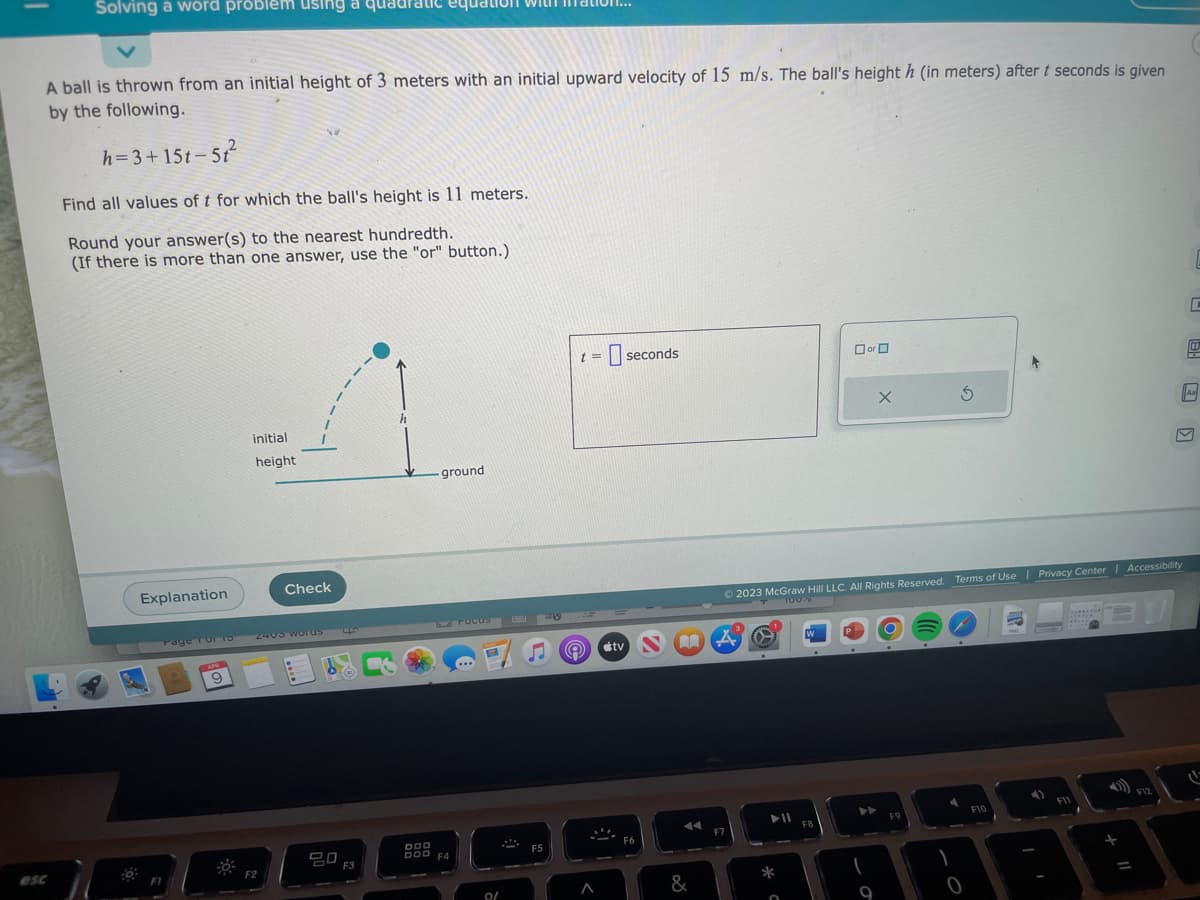 Solving a word problem using a quadratic equ
A ball is thrown from an initial height of 3 meters with an initial upward velocity of 15 m/s. The ball's height h (in meters) after t seconds is given
by the following.
h=3+15t-5t²
esc
Find all values of t for which the ball's height is 11 meters.
Round your answer(s) to the nearest hundredth.
(If there is more than one answer, use the "or" button.)
:0⁰:
Explanation
FI
Page for to
9
initial
height
Check
2405 worus 44
F2
20
F3
h
-ground
DOD
DOD F4
FOCUSE
0/
S
F5
S
t= seconds
e #tv NA
A
F6
◄◄
&
F7
► 11
© 2023 McGraw Hill LLC. All Rights Reserved. Terms of Use | Privacy Center Accessibility
100%
*
W
☐ or 0
FB
X
▶
3
FO
F10
4)
F11
1
30
+
=
F12
C
Aal
M
(1