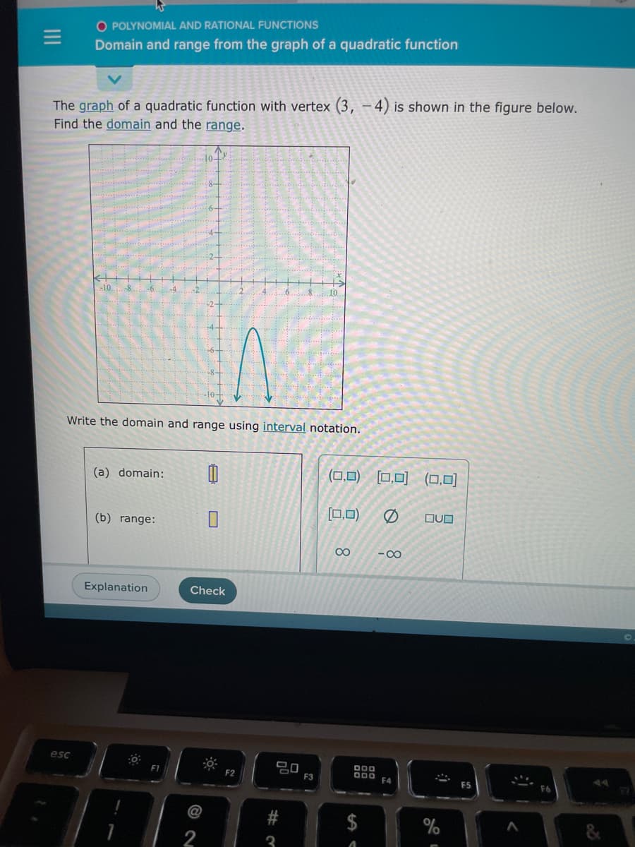 =
O POLYNOMIAL AND RATIONAL FUNCTIONS
Domain and range from the graph of a quadratic function
The graph of a quadratic function with vertex (3, 4) is shown in the figure below.
Find the domain and the range.
esc
-10..
Write the domain and range using interval notation.
(a) domain: 0
(b) range:
Explanation
10+
F1
Check
2
-0-
F2
20
#3
F3
(0,0) [0,0] (0,0)
[0,0)
∞
DOD
DOO
A
-8
F4
OUD
%
F5
ان
A
F6
&