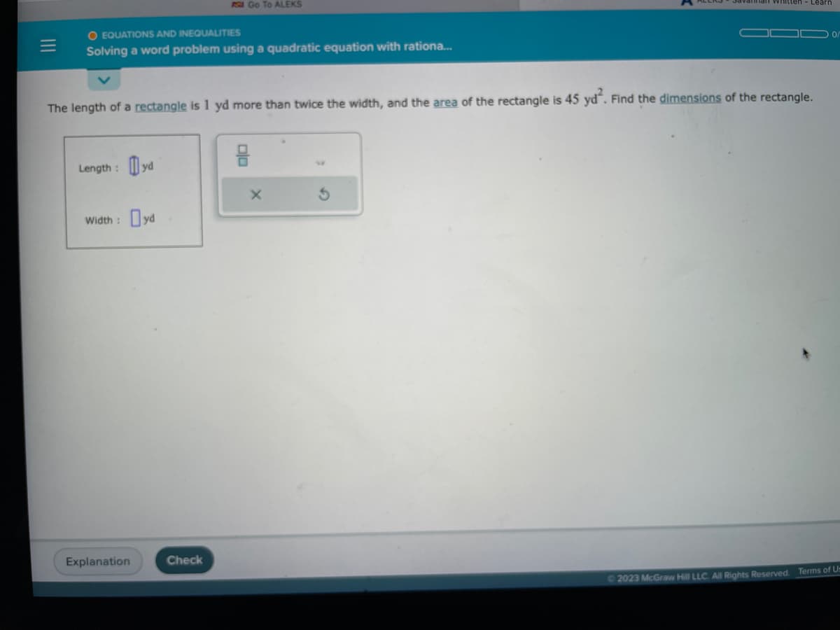 O EQUATIONS AND INEQUALITIES
Solving a word problem using a quadratic equation with rationa...
Length: yd
The length of a rectangle is 1 yd more than twice the width, and the area of the rectangle is 45 yd². Find the dimensions of the rectangle.
Width : Dyd
RS Go To ALEKS
Explanation
Check
an whitten-Learn
X
© 2023 McGraw Hill LLC. All Rights Reserved.
Terms of Us