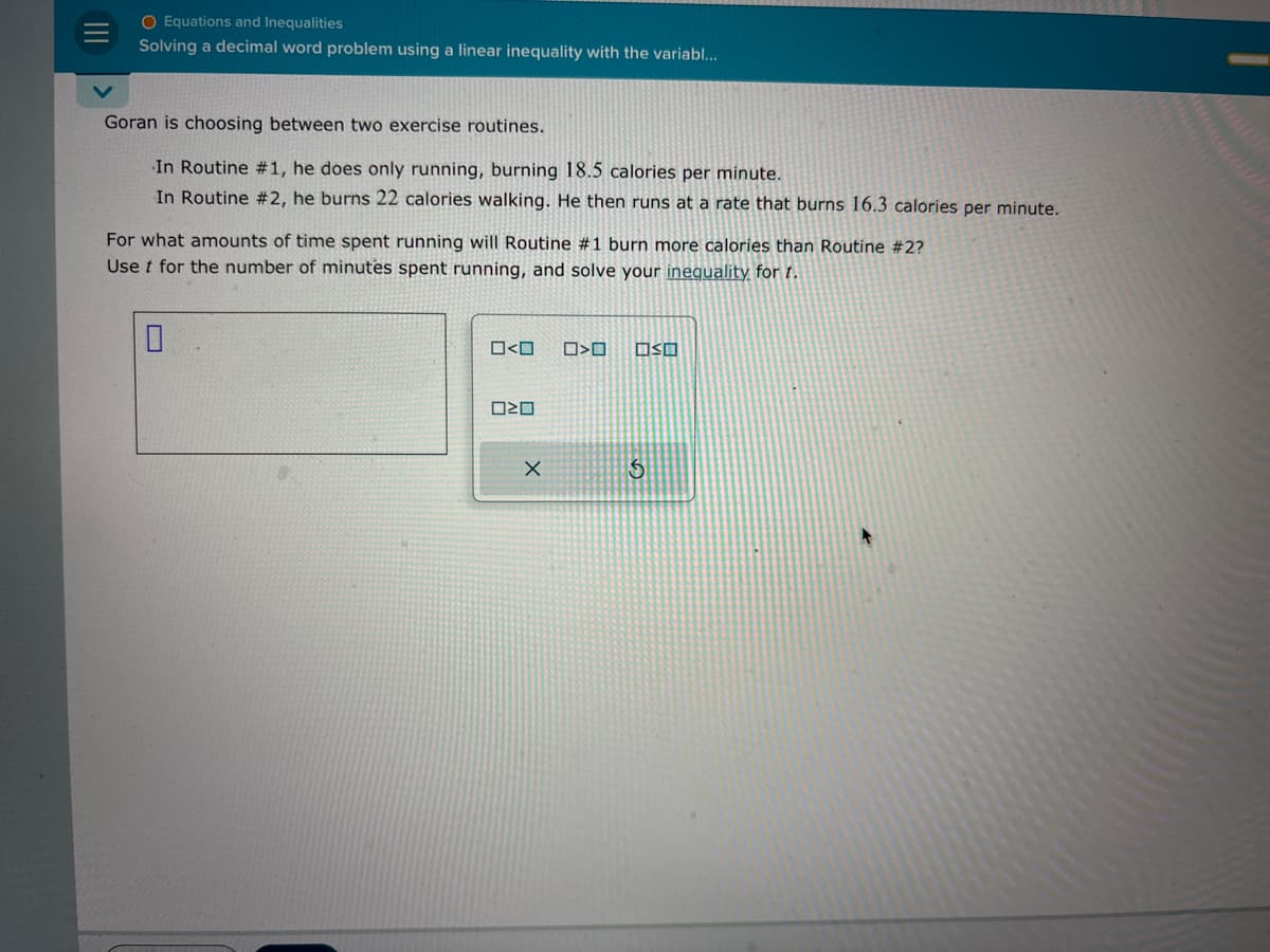 ||||
O Equations and Inequalities
Solving a decimal word problem using a linear inequality with the variabl...
Goran is choosing between two exercise routines.
In Routine #1, he does only running, burning 18.5 calories per minute.
In Routine #2, he burns 22 calories walking. He then runs at a rate that burns 16.3 calories per minute.
For what amounts of time spent running will Routine #1 burn more calories than Routine #2?
Use t for the number of minutes spent running, and solve your inequality for t.
0<0
020
X
>O OSO
S