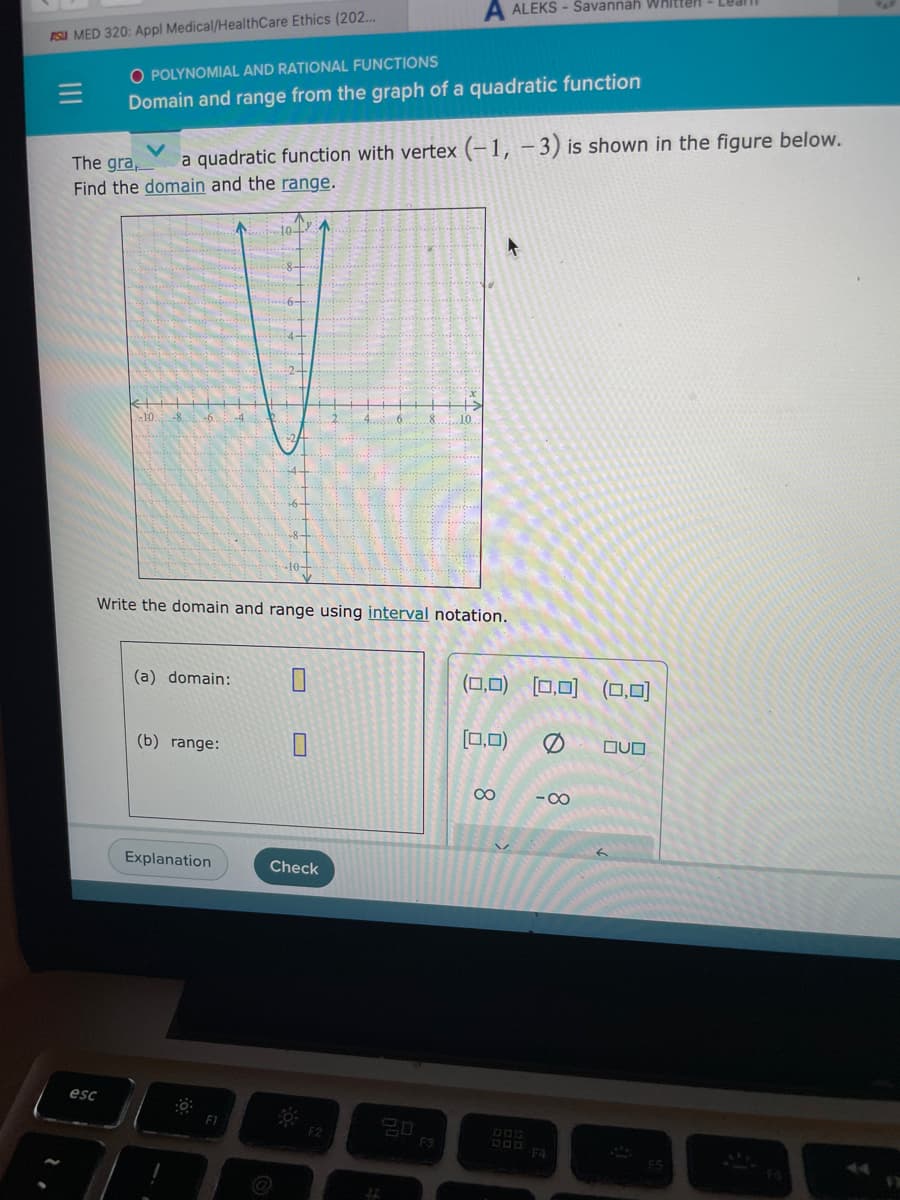 FSU MED 320: Appl Medical/HealthCare Ethics (202...
|||
O POLYNOMIAL AND RATIONAL FUNCTIONS
Domain and range from the graph of a quadratic function
The gra,
a quadratic function with vertex (-1, -3) is shown in the figure below.
Find the domain and the range.
esc
k+
-10.
-6..
(a) domain:
Write the domain and range using interval notation.
(b) range:
Explanation
10+2
F1
-10+
]
A ALEKS-Savannah Whitten
Check
F2
F3
(0,0) (0,0) (0,0)
[00]
[0,0)
∞
-8
F4
QUO
Ate
F5