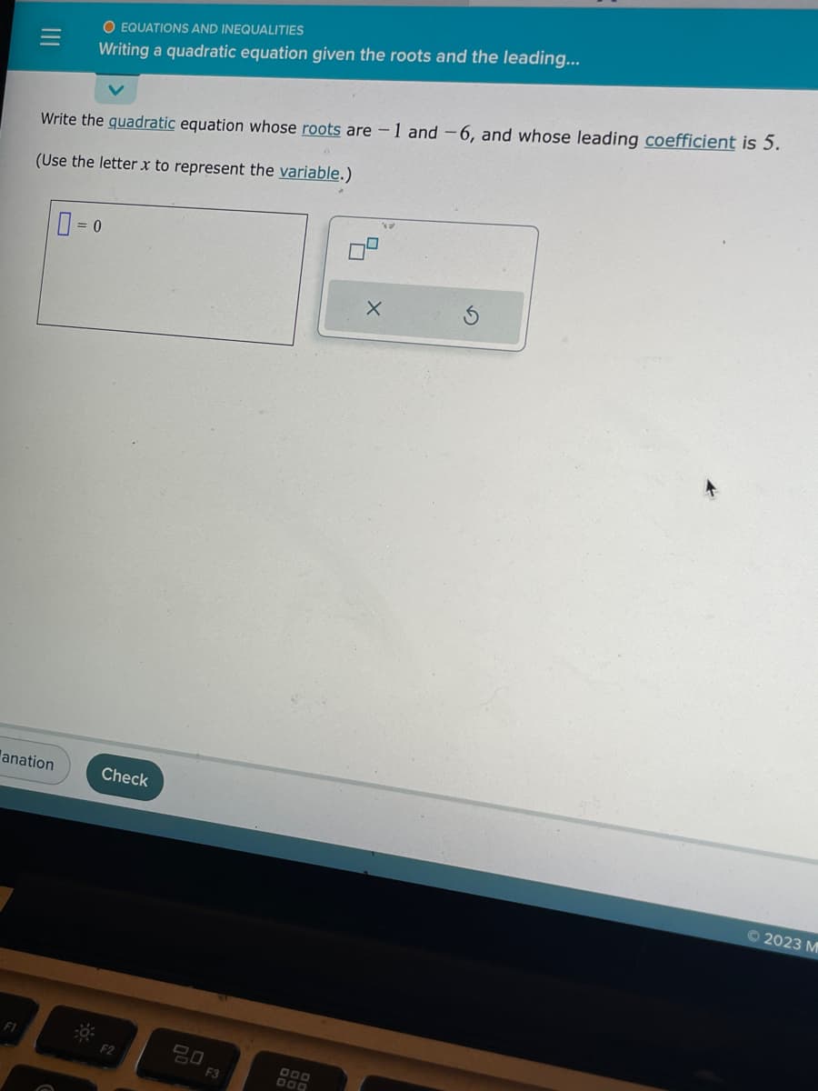 anation
F1
O EQUATIONS AND INEQUALITIES
Writing a quadratic equation given the roots and the leading...
Write the quadratic equation whose roots are -1 and -6, and whose leading coefficient is 5.
(Use the letter x to represent the variable.)
= 0
Check
F2
20 F3
DOD
DOD
X
Ⓒ2023 M