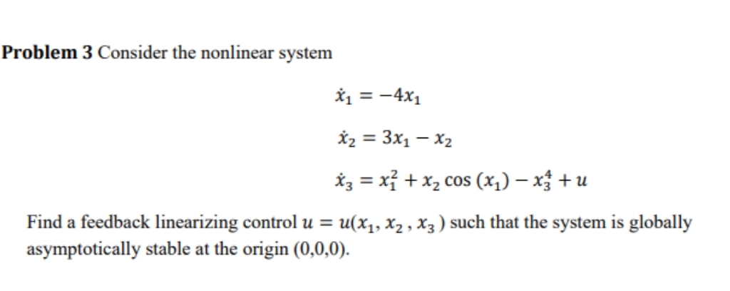 Problem 3 Consider the nonlinear system
*1 = -4x1
*2 = 3x1 – X2
*3 = xỉ + x2 cos (x1) – x + u
Find a feedback linearizing control u = u(x1, x2 , X3 ) such that the system is globally
asymptotically stable at the origin (0,0,0).
