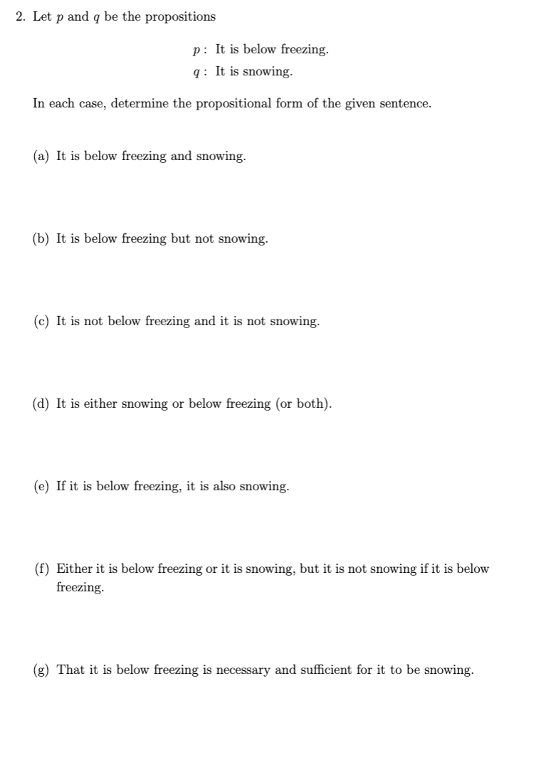 2. Let p and q be the propositions
p: It is below freezing.
q: It is snowing.
In each case, determine the propositional form of the given sentence.
(a) It is below freezing and snowing.
(b) It is below freezing but not snowing.
(c) It is not below freezing and it is not snowing.
(d) It is either snowing or below freezing (or both).
(e) If it is below freezing, it is also snowing.
(f) Either it is below freezing or it is snowing, but it is not snowing if it is below
freezing.
(g) That it is below freezing is necessary and sufficient for it to be snowing.