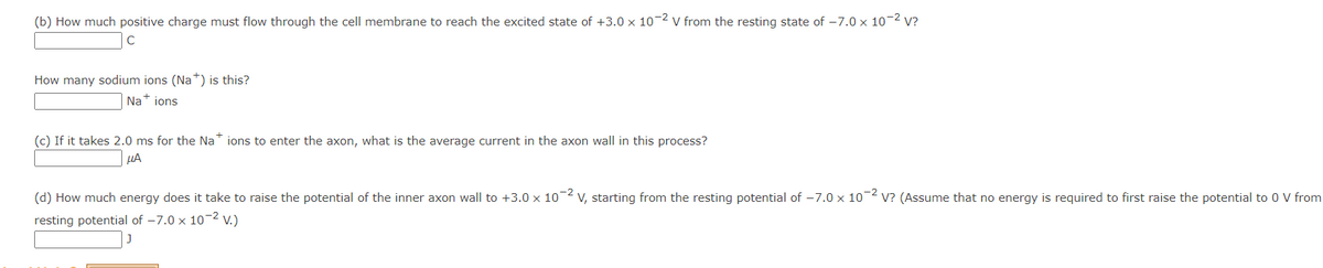 (b) How much positive charge must flow through the cell membrane to reach the excited state of +3.0 x 10-2 V from the resting state of -7.0 x 10-² V?
How many sodium ions (Na+) is this?
Na+ ions
(c) If it takes 2.0 ms for the Nations to enter the axon, what is the average current in the axon wall in this process?
ΜΑ
(d) How much energy does it take to raise the potential of the inner axon wall to +3.0 x 10-² V, starting from the resting potential of -7.0 x 10-2 V? (Assume that no energy is required to first raise the potential to 0 V from
resting potential of -7.0 x 10-² V.)
J