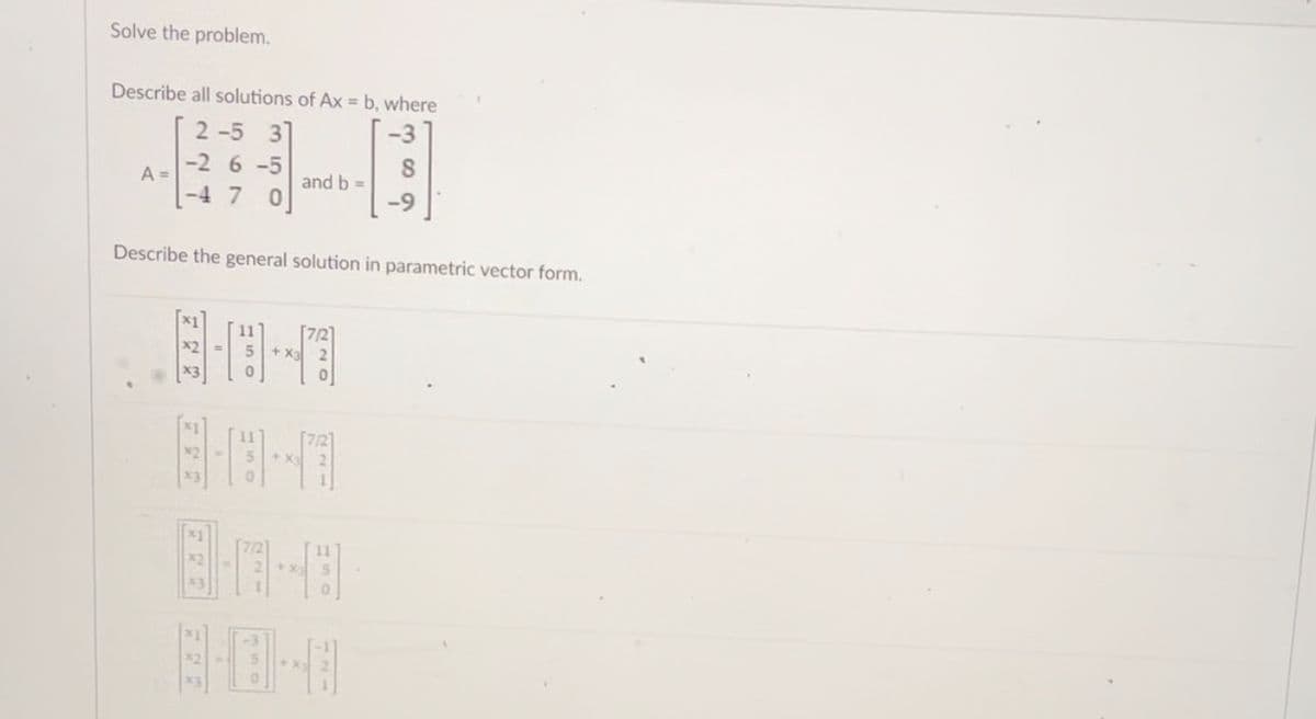 Solve the problem.
Describe all solutions of Ax = b, where
-3
A =
2-5 3
-2 6-5
-4 7 0
and b =
8-18-0
+
8
Describe the general solution in parametric vector form.
-9