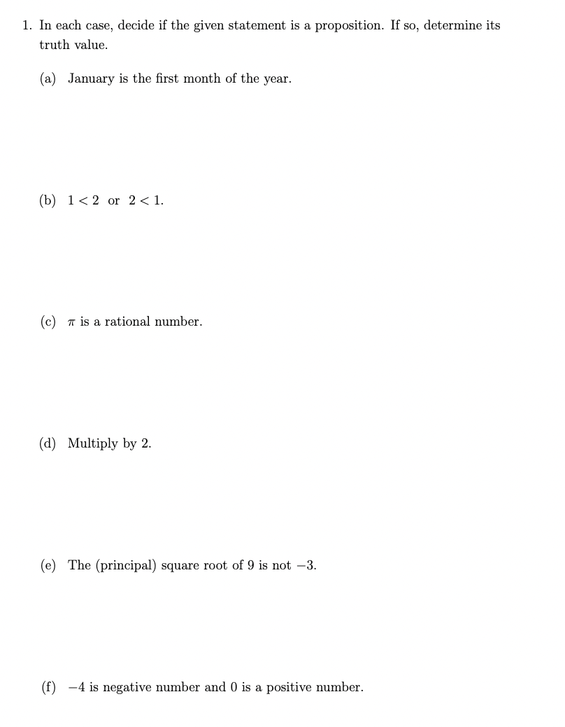 1. In each case, decide if the given statement is a proposition. If so, determine its
truth value.
(a) January is the first month of the year.
(b) 12 or 2 < 1.
(c) is a rational number.
(d) Multiply by 2.
(e) The (principal) square root of 9 is not -3.
(f) 4 is negative number and 0 is a positive number.