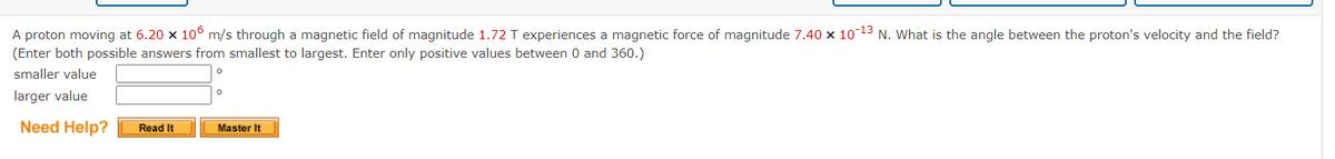 ### Problem Statement: Magnetic Force on a Proton

A proton moving at \(6.20 \times 10^6 \, \text{m/s}\) through a magnetic field of magnitude \(1.72 \, \text{T}\) experiences a magnetic force of magnitude \(7.40 \times 10^{-13} \, \text{N}\). What is the angle between the proton's velocity and the field? (Enter both possible answers from smallest to largest. Enter only positive values between 0 and 360.)

#### Inputs:
- **Velocity of the proton (\(v\))**: \(6.20 \times 10^6 \, \text{m/s}\)
- **Magnetic field (\(B\))**: \(1.72 \, \text{T}\)
- **Magnetic force (\(F\))**: \(7.40 \times 10^{-13} \, \text{N}\)

#### Outputs:
- **Smaller value of the angle (\(\theta\))**: [ ]
- **Larger value of the angle (\(\theta\))**: [ ]

#### Notes:
- Enter both possible answers from smallest to largest.
- Enter only positive values between 0 and 360.

#### Buttons:
- **Need Help?**
  - **Read It**
  - **Master It**

This problem involves calculating the angle between the velocity of a proton and the magnetic field it moves through, given the magnitude of the magnetic force acting on it. The required formula is based on the Lorentz force law for a charged particle in a magnetic field.