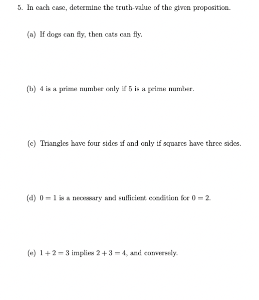 5. In each case, determine the truth-value of the given proposition.
(a) If dogs can fly, then cats can fly.
(b) 4 is a prime number only if 5 is a prime number.
(c) Triangles have four sides if and only if squares have three sides.
(d) 0 = 1 is a necessary and sufficient condition for 0 = 2.
(e) 1+2=3 implies 2+3 = 4, and conversely.