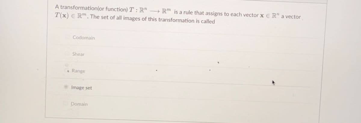 A transformation(or function) T:R" - R" is a rule that assigns to each vector x ER" a vector
T(x) E R. The set of all images of this transformation is called
Codomain
Shear
Range
Image set
Domain