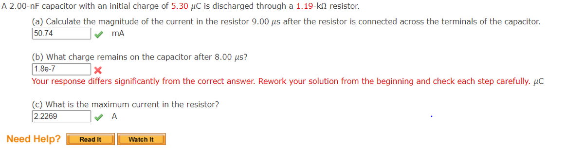 ### Exploring Capacitor Discharge Through a Resistor

#### Problem Statement

A 2.00-nF capacitor with an initial charge of 5.30 μC is discharged through a 1.19-kΩ resistor. 

**(a) Calculate the magnitude of the current in the resistor 9.00 μs after the resistor is connected across the terminals of the capacitor.**
- **Answer:** 50.74 mA

**(b) What charge remains on the capacitor after 8.00 μs?**
- **Answer:** 1.8e-7 (This was marked as incorrect in the attempt. The response differs significantly from the correct answer. It requires reworking from the beginning, checking each step carefully.)

**(c) What is the maximum current in the resistor?**
- **Answer:** 2.2269 A

---

### Detailed Explanation of Diagrams and Graphs:

**Graph/Diagram Analysis:**
- In the provided image, there are no visual graphs or diagrams present. The main focus is on the calculations and the corresponding answers for parts (a), (b), and (c) regarding the discharge process of the capacitor through a resistor.

### Assistance Options:

The bottom of the image suggests further resources for assistance:
- "Read It" for written explanations.
- "Watch It" for video explanations.

For those studying similar problems, it is recommended to follow through with these resources if available on your educational platform to enhance understanding. 

Remember, while working through physics problems involving capacitors and resistors, it's crucial to diligently perform each calculation step and verify correctness to avoid errors similar to the one noted in part (b).