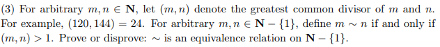 (3) For arbitrary m, n € N, let (m, n) denote the greatest common divisor of m and n.
For example, (120, 144) = 24. For arbitrary m, n € N - {1}, define m~ n if and only if
(m, n) > 1. Prove or disprove:~ is an equivalence relation on N - {1}.