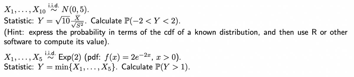 i.i.d.
X₁,..., X10
N (0,5).
Statistic: Y = √10. Calculate P(-2 <Y < 2).
(Hint: express the probability in terms of the cdf of a known distribution, and then use R or other
software to compute its value).
i.i.d.
X₁,..., X5 Exp(2) (pdf: f(x) = 2e-²x, x > 0).
Statistic: Y min{X₁,..., X5}. Calculate P(Y > 1).