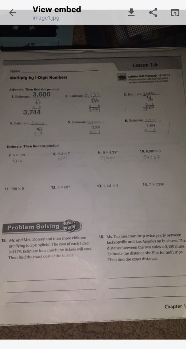 View embed
image1.jpg
Lesson 1.6
Name
Multiply by 1-Digit Numbers
COMMON CORE STANDARD-5.NBT.S
Perform operations
numbers and with decimals to hundredths.
with multi-digit whole
Estimate. Then find the product.
3,600
1. Estimate:
2. Estimate: 8,20.
3. Estimate: 3o00
416
X 9
3,744
4. Estimate: 2,600.
5. Estimate: 29700
6. Estimate: 220
872
x 3
2,308
1,564
Estimate. Then find the product.
7. 4 X 979
8. 503 X 7
3,521
9. 5X 4,257
10. 6,018 X 9
21,200
54,162
11. 758 X 6
12. 3 X 697
13. 2,141 X 8
14. 7 X 7,956
Real
Problem Solving
World
15. Mr. and Mrs. Dorsey and their three children
are flying to Springfield. The cost of each ticket
is $179. Estimate how much the tickets will cost.
Then find the exact cost of the tickets.
16. Ms. Tao flies roundtrip twice yearly between
Jacksonville and Los Angeles on business. The
distance between the two cities is 2,150 miles.
Estimate the distance she flies for both trips.
Then find the exact distance.
Chapter 1
