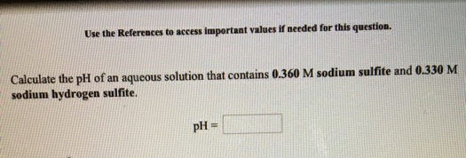 Use the References to access important values if needed for this question.
Calculate the pH of an aqueous solution that contains 0.360 M sodium sulfite and 0.330 M
sodium hydrogen sulfite.
pH =
