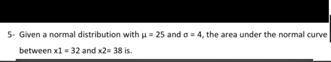 5- Given a normal distribution with µ = 25 and o = 4, the area under the normal curve
between x1 = 32 and x2= 38 is.
