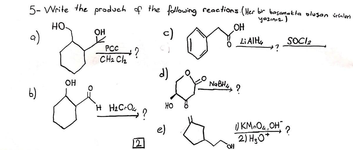 5- Write the produch of the following reactions (Her br basamakta oluşan vrenlers
yazınız.)
OH
HO.
OH
c)
Li AIH,
SOCI2
is
PCC
CH2 C2
d)
OH
NaBH, ?
b)
HO
) KM O4,OH
2) H30*
e)
12
