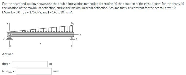 For the beam and loading shown, use the double-integration method to determine (a) the equation of the elastic curve for the beam, (b)
the location of the maximum deflection, and (c) the maximum beam deflection. Assume that El is constant for the beam. Let w = 9
kN/m, L= 3.0 m, E = 175 GPa, and I = 145 x 10° mmt.
Answer:
(b) x =
(C) Vmax
mm
