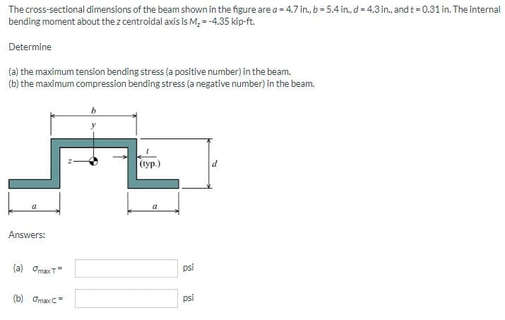 The cross-sectional dimensions of the beam shown in the figure are a = 4.7 in., b = 5.4 in., d = 4.3 in., and t = 0.31 in. The internal
bending moment about the z centroidal axis is M, = -4.35 kip-ft.
Determine
(a) the maximum tension bending stress (a positive number) in the beam.
(b) the maximum compression bending stress (a negative number) in the beam.
|(ур.)
d
Answers:
(a) OmaxT
psi
(b) OmaxC=
psi
