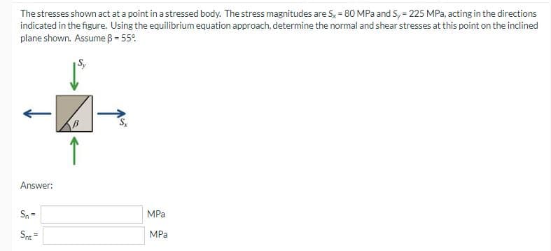 The stresses shown act at a point in a stressed body. The stress magnitudes are S, = 80 MPa and S, = 225 MPa, acting in the directions
indicated in the figure. Using the equilibrium equation approach, determine the normal and shear stresses at this point on the inclined
plane shown. Assume ß = 55°.
S.
Answer:
Sn =
MPa
Snt=
MPa
